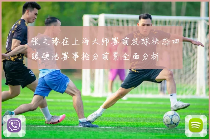 张之臻在上海大师赛前发球状态回暖硬地赛事抢分前景全面分析