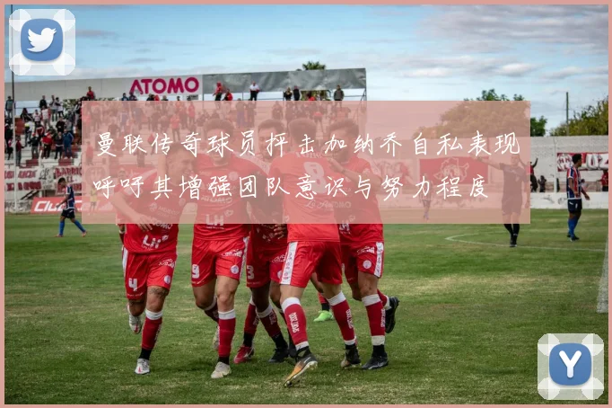 曼联传奇球员抨击加纳乔自私表现呼吁其增强团队意识与努力程度