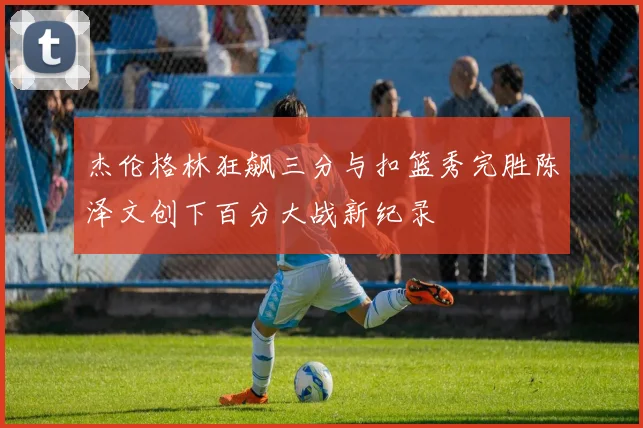 杰伦格林狂飙三分与扣篮秀完胜陈泽文创下百分大战新纪录