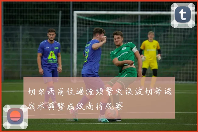切尔西高位逼抢频繁失误波切蒂诺战术调整成效尚待观察