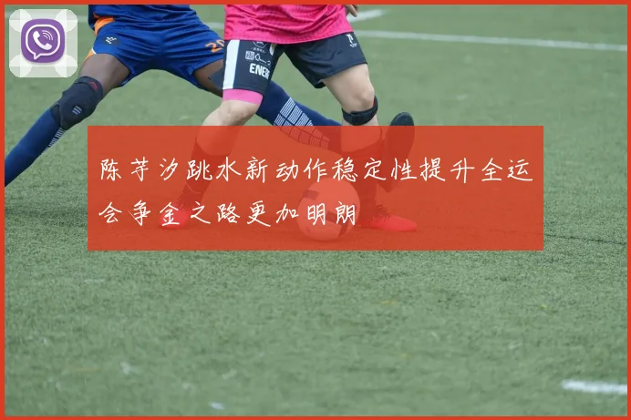 陈芋汐跳水新动作稳定性提升全运会争金之路更加明朗